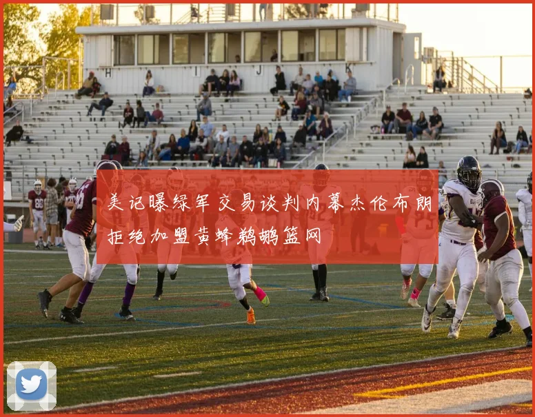 美记曝绿军交易谈判内幕杰伦布朗拒绝加盟黄蜂鹈鹕篮网