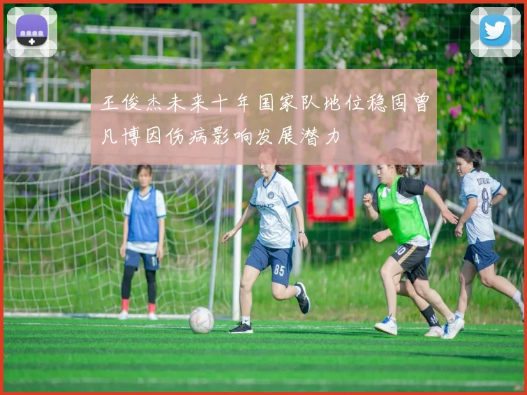 王俊杰未来十年国家队地位稳固曾凡博因伤病影响发展潜力