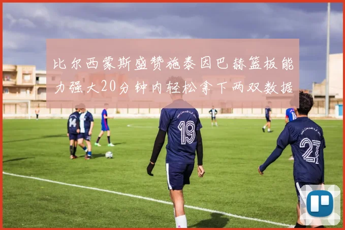 比尔西蒙斯盛赞施泰因巴赫篮板能力强大20分钟内轻松拿下两双数据