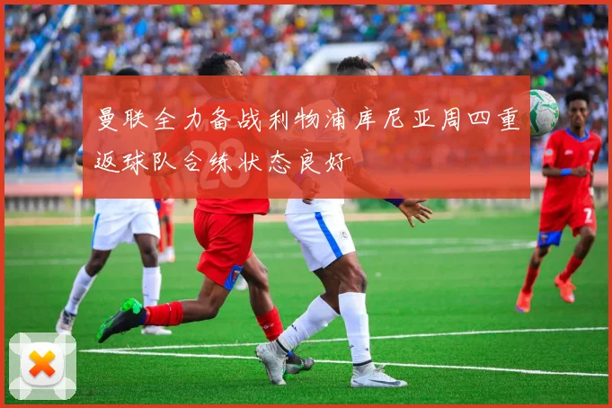 曼联全力备战利物浦库尼亚周四重返球队合练状态良好