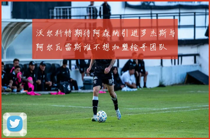 沃尔科特期待阿森纳引进罗杰斯与阿尔瓦雷斯谁不想加盟枪手团队