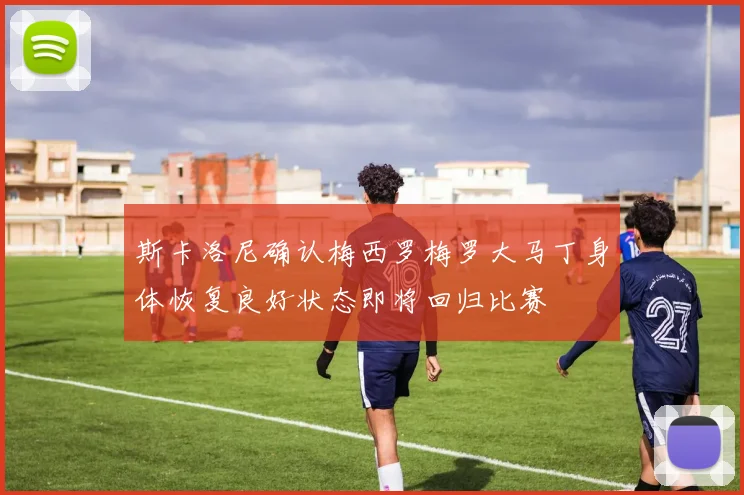 斯卡洛尼确认梅西罗梅罗大马丁身体恢复良好状态即将回归比赛