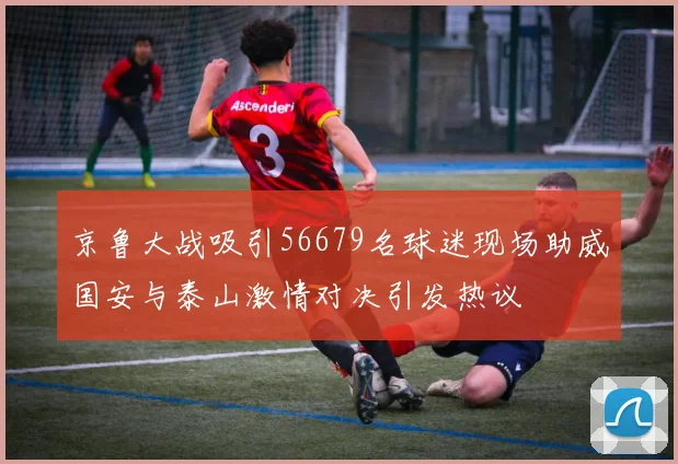 京鲁大战吸引56679名球迷现场助威国安与泰山激情对决引发热议