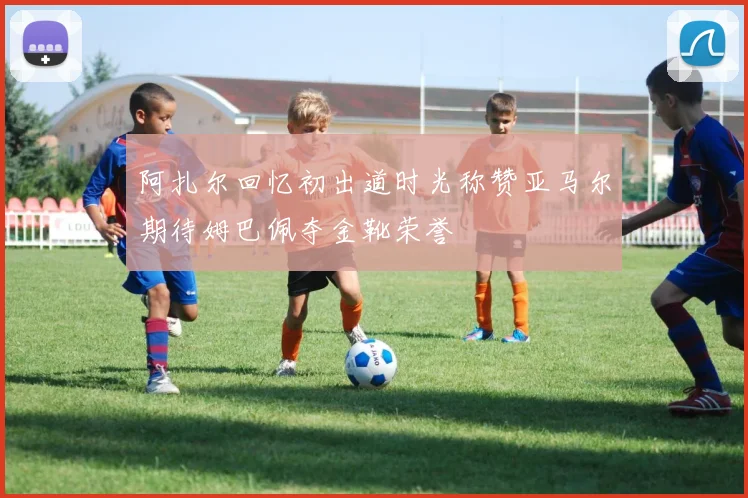 阿扎尔回忆初出道时光称赞亚马尔期待姆巴佩夺金靴荣誉