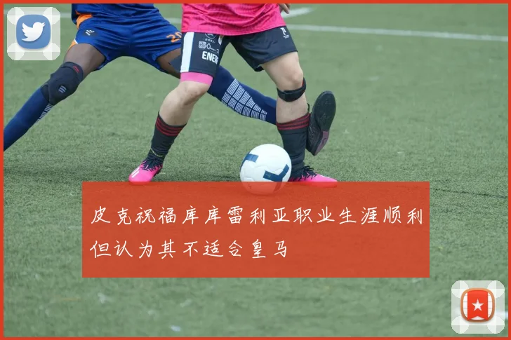 皮克祝福库库雷利亚职业生涯顺利但认为其不适合皇马