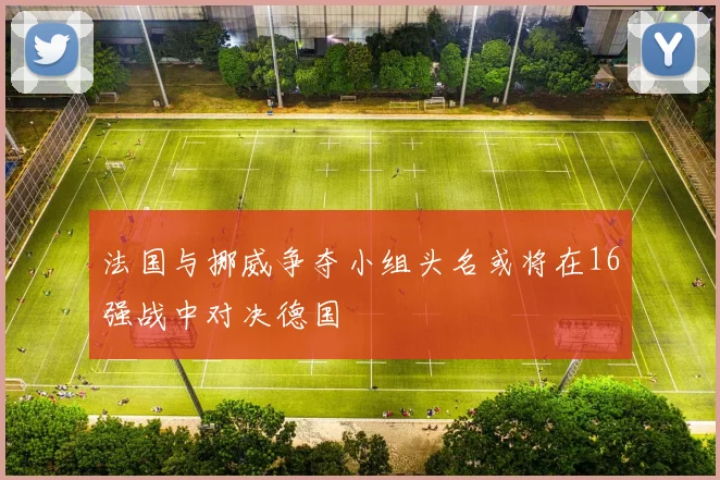 法国与挪威争夺小组头名或将在16强战中对决德国