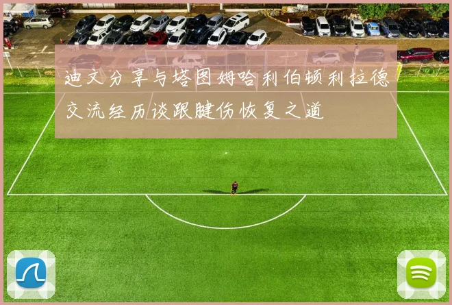 迪文分享与塔图姆哈利伯顿利拉德交流经历谈跟腱伤恢复之道