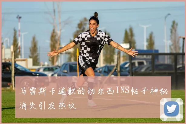 马雷斯卡道歉的切尔西INS帖子神秘消失引发热议