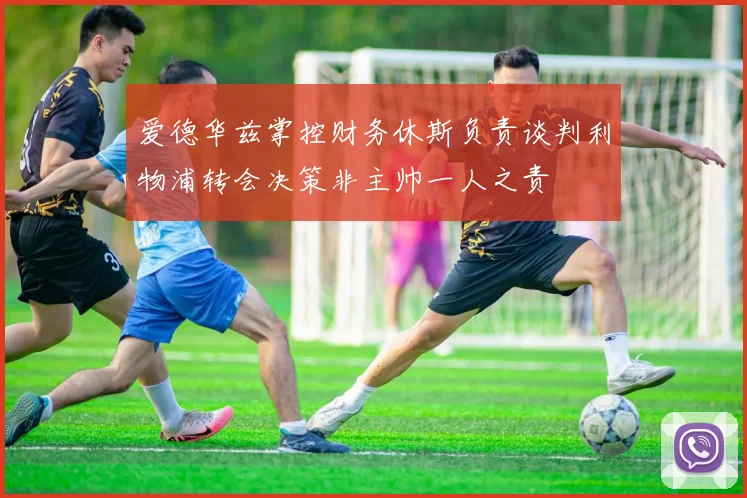 爱德华兹掌控财务休斯负责谈判利物浦转会决策非主帅一人之责