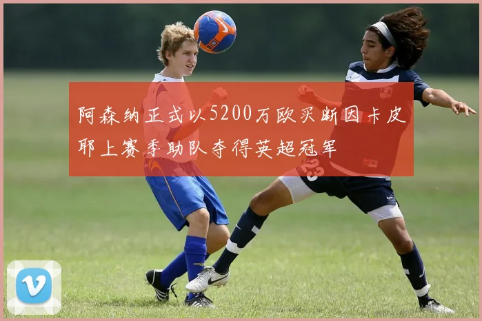 阿森纳正式以5200万欧买断因卡皮耶上赛季助队夺得英超冠军
