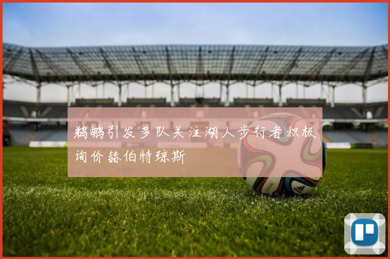 鹈鹕引发多队关注湖人步行者积极询价赫伯特琼斯