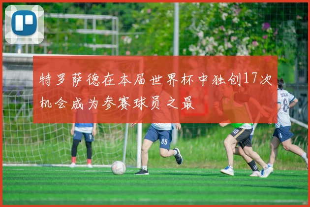 特罗萨德在本届世界杯中独创17次机会成为参赛球员之最