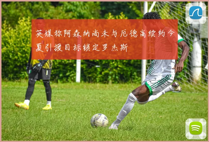 英媒称阿森纳尚未与厄德高续约今夏引援目标锁定罗杰斯