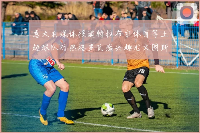 意大利媒体报道特拉布宗体育等土超球队对热格罗瓦感兴趣尤文图斯准备出售该球员