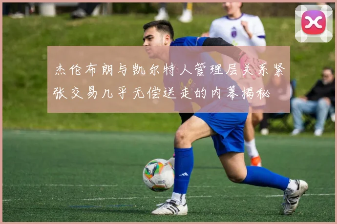 杰伦布朗与凯尔特人管理层关系紧张交易几乎无偿送走的内幕揭秘