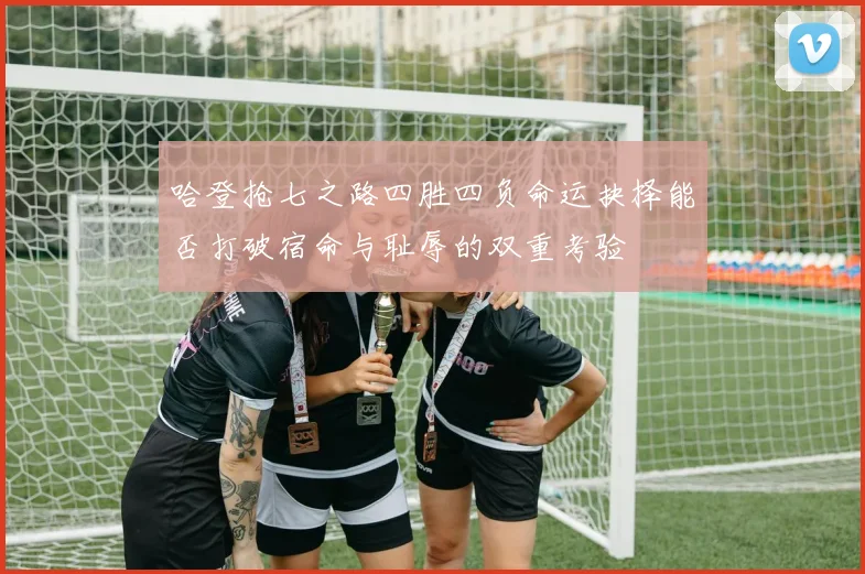 哈登抢七之路四胜四负命运抉择能否打破宿命与耻辱的双重考验