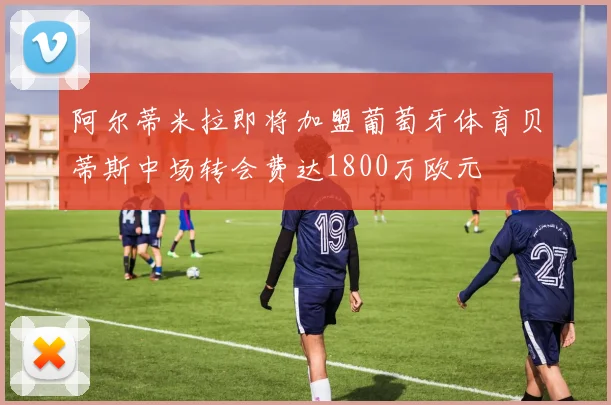 阿尔蒂米拉即将加盟葡萄牙体育贝蒂斯中场转会费达1800万欧元