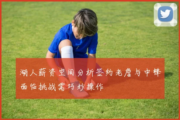 湖人薪资空间分析签约老詹与中锋面临挑战需巧妙操作