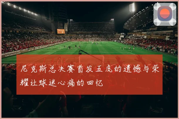 尼克斯总决赛首发五虎的遗憾与荣耀让球迷心痛的回忆