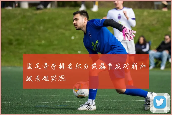 国足争夺排名积分武磊首发对新加坡或难实现