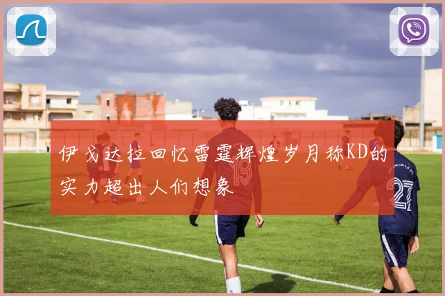 伊戈达拉回忆雷霆辉煌岁月称KD的实力超出人们想象