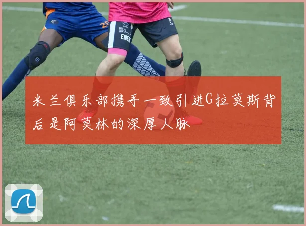 米兰俱乐部携手一致引进G拉莫斯背后是阿莫林的深厚人脉
