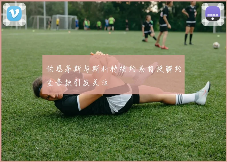 伯恩茅斯与斯科特续约或将设解约金条款引发关注