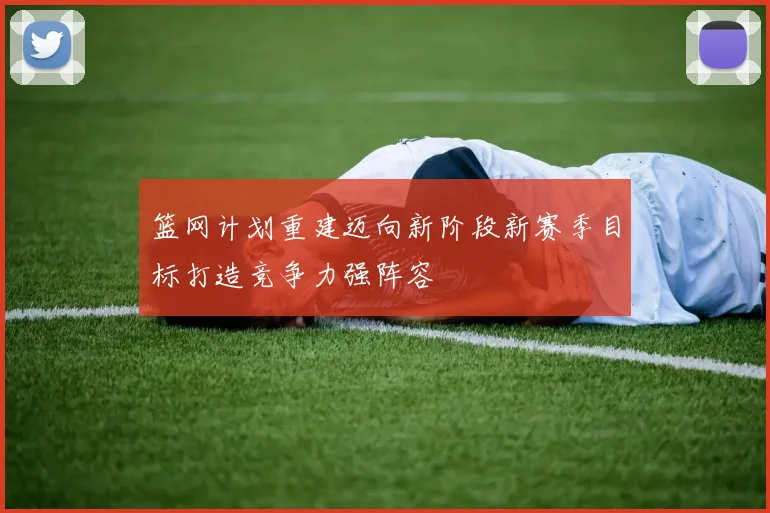 篮网计划重建迈向新阶段新赛季目标打造竞争力强阵容