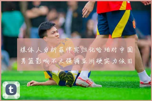 媒体人分析菲律宾归化哈珀对中国男篮影响不大强调亚洲硬实力依旧强劲