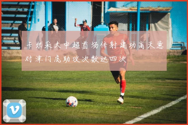 卡尔采夫中超首场传射建功高天意对津门虎助攻次数达四次