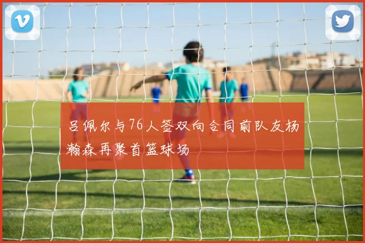 吕佩尔与76人签双向合同前队友杨瀚森再聚首篮球场