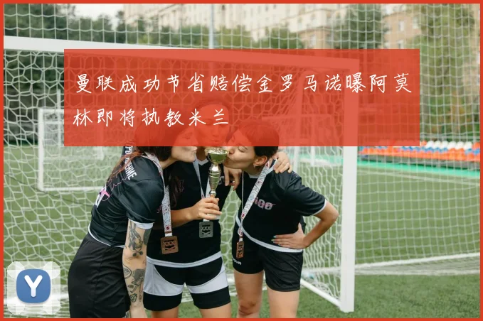 曼联成功节省赔偿金罗马诺曝阿莫林即将执教米兰