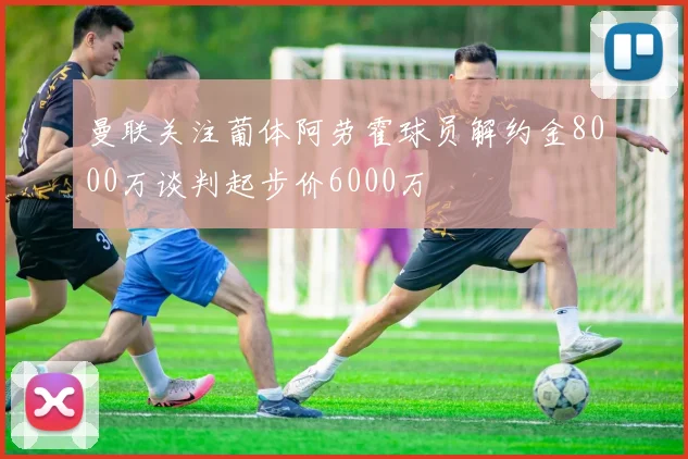 曼联关注葡体阿劳霍球员解约金8000万谈判起步价6000万