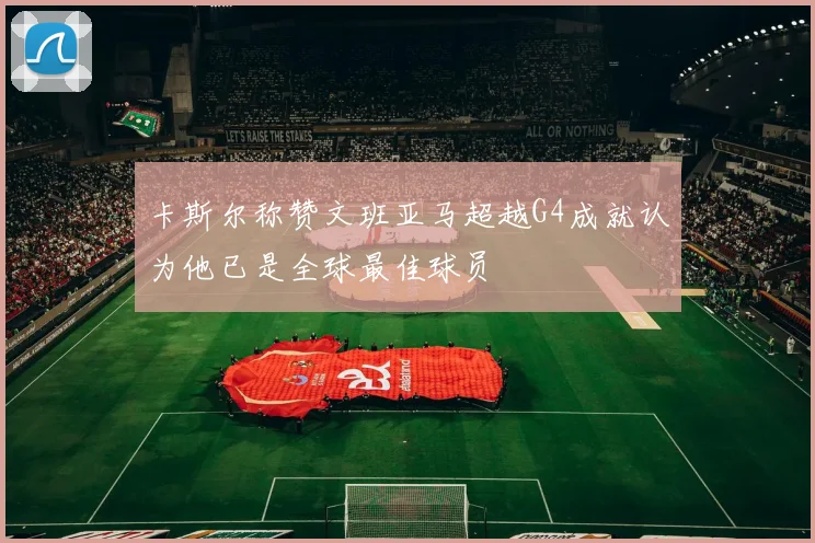 卡斯尔称赞文班亚马超越G4成就认为他已是全球最佳球员